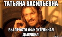 татьяна васильевна вы просто офигительная девушка!