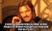  я конечно люблю мужа безумно, но мне придется с мужем разводиться! пока муж мой на сто лет!