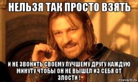 нельзя так просто взять и не звонить своему лучшему другу каждую минуту чтобы он не вышел из себя от злости !