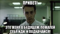 привет! это женя в будущем, пожалей себя иди, и подкачайся!