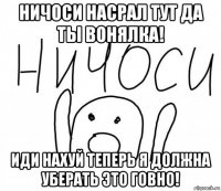 ничоси насрал тут да ты вонялка! иди нахуй теперь я должна уберать это говно!