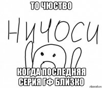 то чюство когда последняя серия гф близко