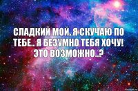 Сладкий мой, я скучаю по тебе.. Я безумно тебя хочу! Это возможно..?