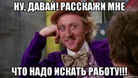 ну, давай! расскажи мне что надо искать работу!!!