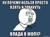 ну почему нельзя просто взять и трахнуть влада в жопу?