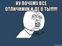 ну почему все отличники и де о ты!!!!! 