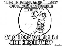 ты ездеешь в лоб катаный ,потому что рома тебя ебет в твоей же шестерке за то что ты сука кинул меня на вольтметр