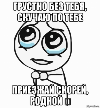 грустно без тебя, скучаю по тебе приезжай скорей, родной ♡