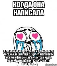 когда она написала я люблю одиночество. .. я и дома , после того как все лягут, в 2-3 часа могу пойти на кухню , мне очень нравится сидеть одной, думать, и пить чай с чем-то вкусным. ..