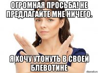 огромная просьба! не предлагайте мне ничего. я хочу утонуть в своей блевотине