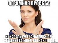 огромная просьба не используйте смайлики при общении со мной, вы конченые