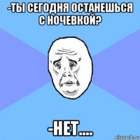 -ты сегодня останешься с ночевкой? -нет....