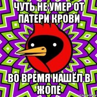 чуть не умер от патери крови во время нашёл в жопе