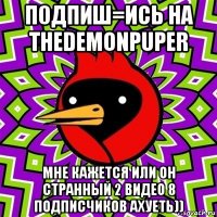 п0дпиш=ись на thedemonpuper мне кажется или он странный 2 видео 8 подписчиков ахуеть))