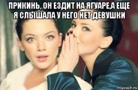 прикинь, он ездит на ягуаре,а еще я слышала у него нет девушки 