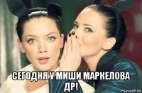  сегодня у миши маркелова др!