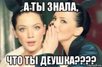 а ты знала, что ты деушка????