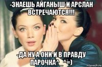 -знаешь айганыш и арслан встречаются!!! -да ну а они и в правду парочка^_^=)