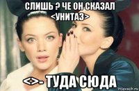 слишь ? че он сказал <унитаз> <>- туда сюда