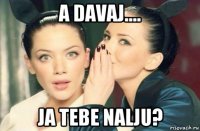 a davaj.... ja tebe nalju?