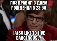 поздравил с днем рождения в 23:58 i also like to live dangerously