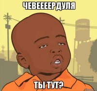 чевеееердуля ты тут?