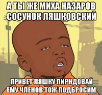 а ты же миха назаров сосунок ляшковский привет ляшку пирндовай ему членов тож подбросим