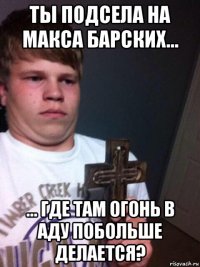 ты подсела на макса барских... ... где там огонь в аду побольше делается?