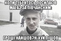 коли тебе хтось посилає в магаз за півчанским: гроші найшов?н*хуй пішов