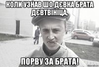 коли узнав шо дєвка брата дєвтвініца, порву за брата!