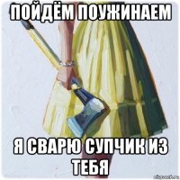 пойдём поужинаем я сварю супчик из тебя