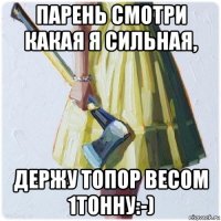 парень смотри какая я сильная, держу топор весом 1тонну:-)