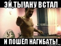 эй,ты!ану встал и пошёл нагибать!