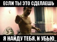 если ты это сделаешь я найду тебя, и убью