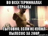 во всех терминалах страны ты говно, если не купил пылесос за 200р