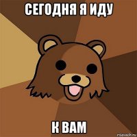 сегодня я иду к вам