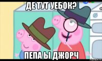 де тут уебок? пепа ы джорч