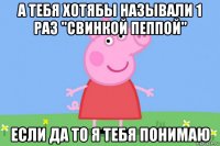 а тебя хотябы называли 1 раз "свинкой пеппой" если да то я тебя понимаю