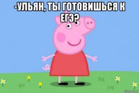 -ульян, ты готовишься к егэ? 