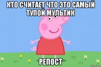 кто считает что это самый тупой мультик репост