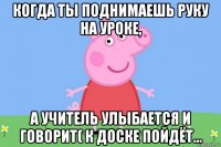 когда ты поднимаешь руку на уроке, а учитель улыбается и говорит( к доске пойдёт...