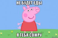 не будет еды я тебя сожру