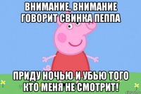 внимание, внимание говорит свинка пеппа приду ночью и убью того кто меня не смотрит!