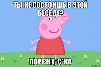 ты не состоишь в этой беседе? порежу, с*ка