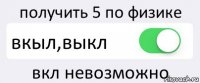 получить 5 по физике вкыл,выкл вкл невозможно