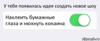 У тебя появилась идея создать новое шоу Наклеить бумажные глаза и нюхнуть кокаина 