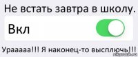 Не встать завтра в школу. Вкл Урааааа!!! Я наконец-то высплючь!!!