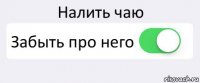 Налить чаю Забыть про него 