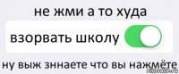 не жми а то худа взорвать школу ну выж зннаете что вы нажмёте