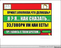 Привет,Ололоева,что делаешь? Я ? Я... Как сказать... Ээ,говори уж как есть! Тр@хаюсь с твои братом...